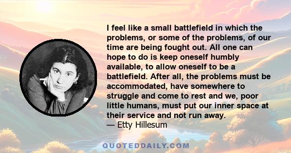I feel like a small battlefield in which the problems, or some of the problems, of our time are being fought out. All one can hope to do is keep oneself humbly available, to allow oneself to be a battlefield. After all,