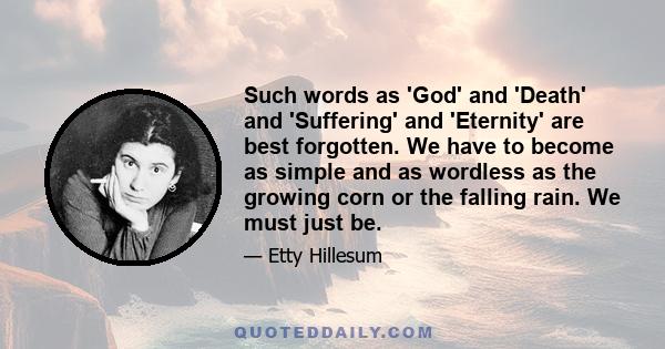 Such words as 'God' and 'Death' and 'Suffering' and 'Eternity' are best forgotten. We have to become as simple and as wordless as the growing corn or the falling rain. We must just be.