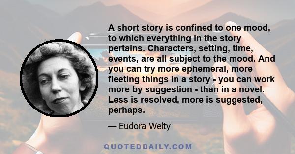 A short story is confined to one mood, to which everything in the story pertains. Characters, setting, time, events, are all subject to the mood. And you can try more ephemeral, more fleeting things in a story - you can