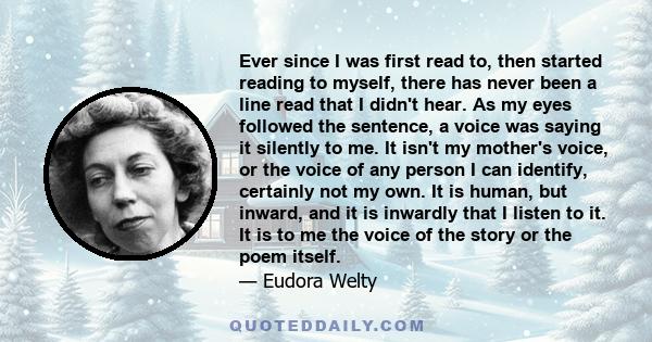 Ever since I was first read to, then started reading to myself, there has never been a line read that I didn't hear. As my eyes followed the sentence, a voice was saying it silently to me. It isn't my mother's voice, or
