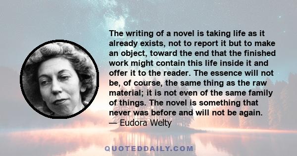 The writing of a novel is taking life as it already exists, not to report it but to make an object, toward the end that the finished work might contain this life inside it and offer it to the reader. The essence will