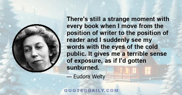 There's still a strange moment with every book when I move from the position of writer to the position of reader and I suddenly see my words with the eyes of the cold public. It gives me a terrible sense of exposure, as