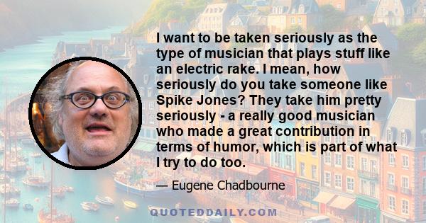 I want to be taken seriously as the type of musician that plays stuff like an electric rake. I mean, how seriously do you take someone like Spike Jones? They take him pretty seriously - a really good musician who made a