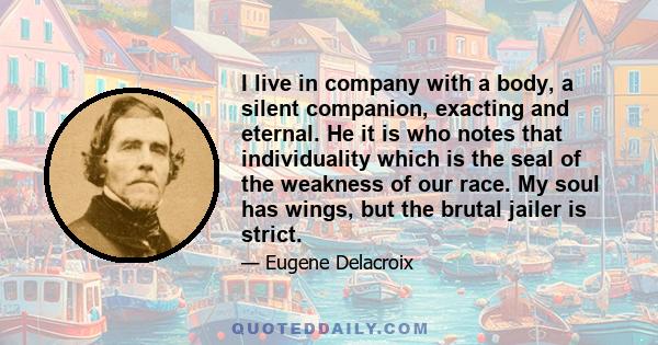 I live in company with a body, a silent companion, exacting and eternal. He it is who notes that individuality which is the seal of the weakness of our race. My soul has wings, but the brutal jailer is strict.