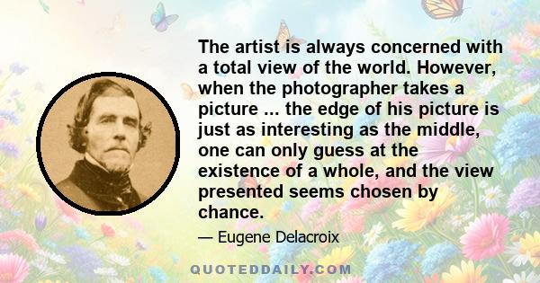 The artist is always concerned with a total view of the world. However, when the photographer takes a picture ... the edge of his picture is just as interesting as the middle, one can only guess at the existence of a