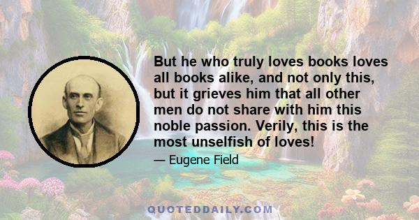 But he who truly loves books loves all books alike, and not only this, but it grieves him that all other men do not share with him this noble passion. Verily, this is the most unselfish of loves!