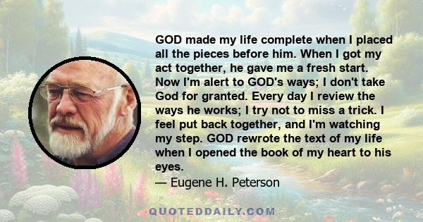 GOD made my life complete when I placed all the pieces before him. When I got my act together, he gave me a fresh start. Now I'm alert to GOD's ways; I don't take God for granted. Every day I review the ways he works; I