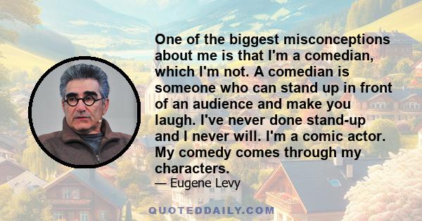 One of the biggest misconceptions about me is that I'm a comedian, which I'm not. A comedian is someone who can stand up in front of an audience and make you laugh. I've never done stand-up and I never will. I'm a comic