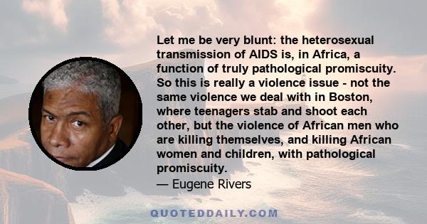 Let me be very blunt: the heterosexual transmission of AIDS is, in Africa, a function of truly pathological promiscuity. So this is really a violence issue - not the same violence we deal with in Boston, where teenagers