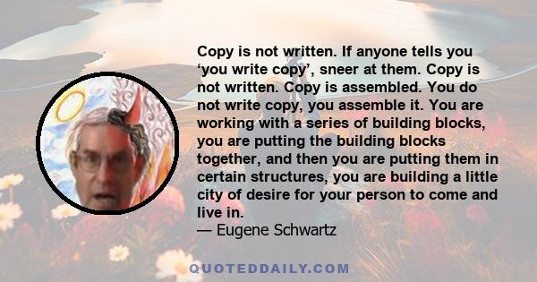 Copy is not written. If anyone tells you ‘you write copy’, sneer at them. Copy is not written. Copy is assembled. You do not write copy, you assemble it. You are working with a series of building blocks, you are putting