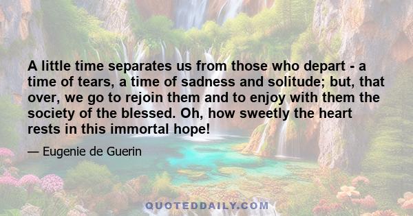 A little time separates us from those who depart - a time of tears, a time of sadness and solitude; but, that over, we go to rejoin them and to enjoy with them the society of the blessed. Oh, how sweetly the heart rests