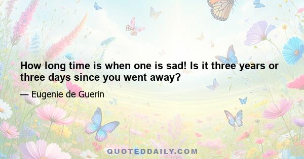 How long time is when one is sad! Is it three years or three days since you went away?