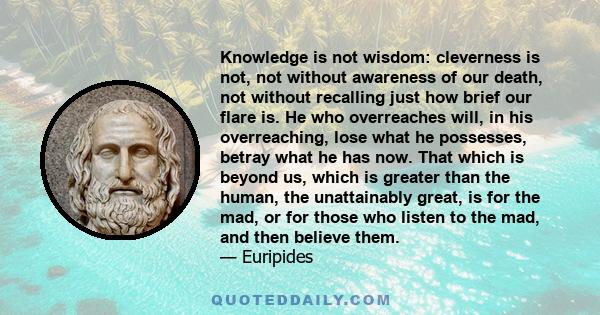 Knowledge is not wisdom: cleverness is not, not without awareness of our death, not without recalling just how brief our flare is. He who overreaches will, in his overreaching, lose what he possesses, betray what he has