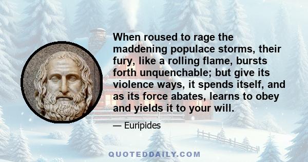 When roused to rage the maddening populace storms, their fury, like a rolling flame, bursts forth unquenchable; but give its violence ways, it spends itself, and as its force abates, learns to obey and yields it to your