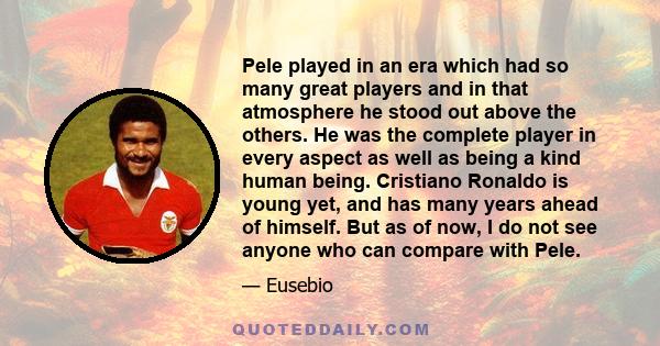 Pele played in an era which had so many great players and in that atmosphere he stood out above the others. He was the complete player in every aspect as well as being a kind human being. Cristiano Ronaldo is young yet,