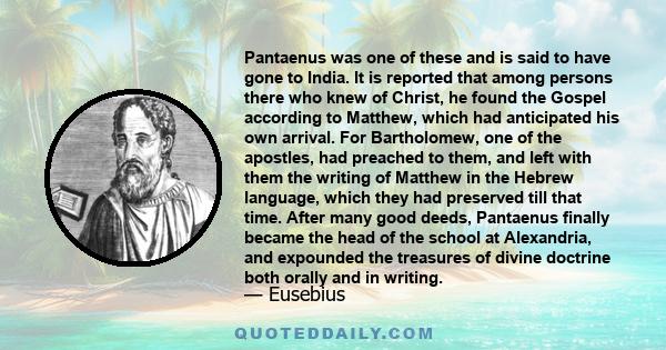 Pantaenus was one of these and is said to have gone to India. It is reported that among persons there who knew of Christ, he found the Gospel according to Matthew, which had anticipated his own arrival. For Bartholomew,