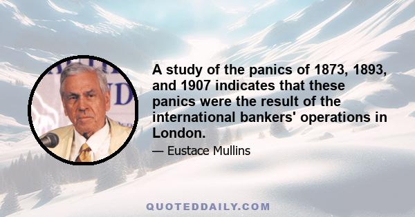 A study of the panics of 1873, 1893, and 1907 indicates that these panics were the result of the international bankers' operations in London.