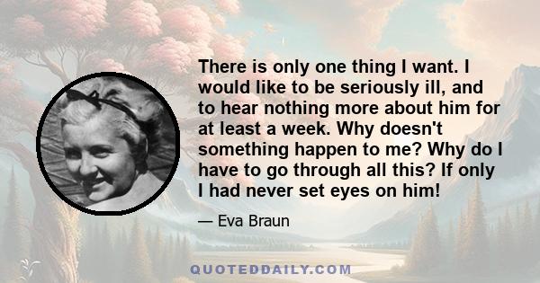 There is only one thing I want. I would like to be seriously ill, and to hear nothing more about him for at least a week. Why doesn't something happen to me? Why do I have to go through all this? If only I had never set