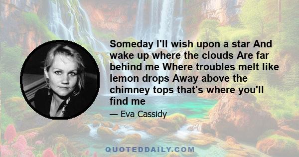 Someday I'll wish upon a star And wake up where the clouds Are far behind me Where troubles melt like lemon drops Away above the chimney tops that's where you'll find me