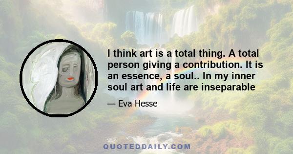 I think art is a total thing. A total person giving a contribution. It is an essence, a soul.. In my inner soul art and life are inseparable