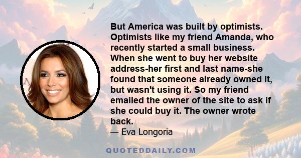But America was built by optimists. Optimists like my friend Amanda, who recently started a small business. When she went to buy her website address-her first and last name-she found that someone already owned it, but