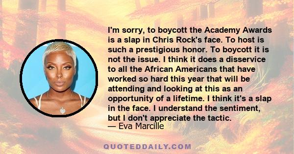 I'm sorry, to boycott the Academy Awards is a slap in Chris Rock's face. To host is such a prestigious honor. To boycott it is not the issue. I think it does a disservice to all the African Americans that have worked so