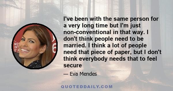 I've been with the same person for a very long time but I'm just non-conventional in that way. I don't think people need to be married. I think a lot of people need that piece of paper, but I don't think everybody needs