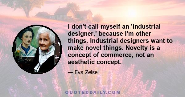 I don't call myself an 'industrial designer,' because I'm other things. Industrial designers want to make novel things. Novelty is a concept of commerce, not an aesthetic concept.