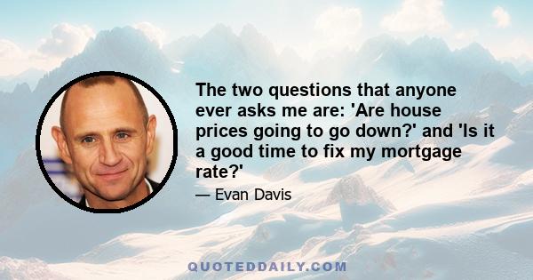 The two questions that anyone ever asks me are: 'Are house prices going to go down?' and 'Is it a good time to fix my mortgage rate?'