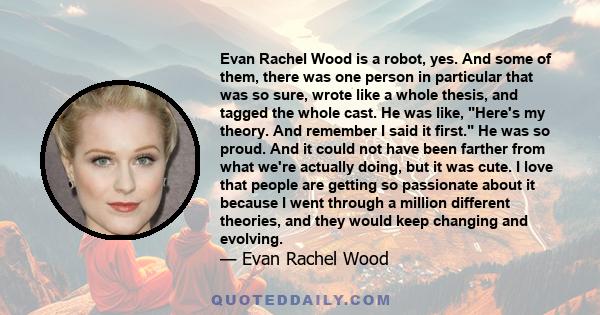 Evan Rachel Wood is a robot, yes. And some of them, there was one person in particular that was so sure, wrote like a whole thesis, and tagged the whole cast. He was like, Here's my theory. And remember I said it first.