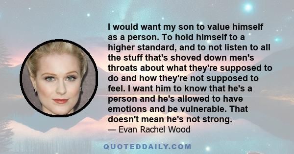 I would want my son to value himself as a person. To hold himself to a higher standard, and to not listen to all the stuff that's shoved down men's throats about what they're supposed to do and how they're not supposed