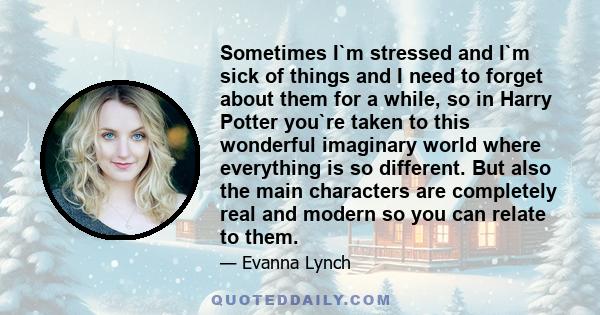 Sometimes I`m stressed and I`m sick of things and I need to forget about them for a while, so in Harry Potter you`re taken to this wonderful imaginary world where everything is so different. But also the main characters
