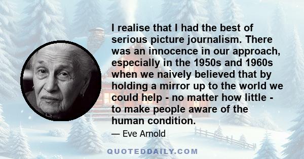 I realise that I had the best of serious picture journalism. There was an innocence in our approach, especially in the 1950s and 1960s when we naively believed that by holding a mirror up to the world we could help - no