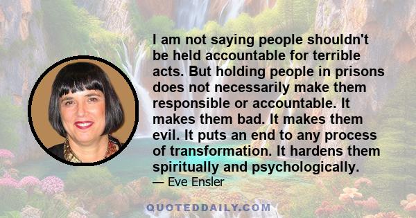 I am not saying people shouldn't be held accountable for terrible acts. But holding people in prisons does not necessarily make them responsible or accountable. It makes them bad. It makes them evil. It puts an end to