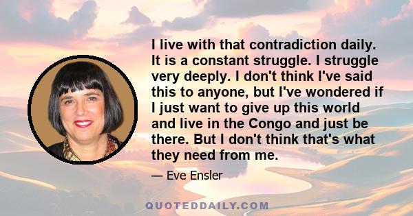 I live with that contradiction daily. It is a constant struggle. I struggle very deeply. I don't think I've said this to anyone, but I've wondered if I just want to give up this world and live in the Congo and just be