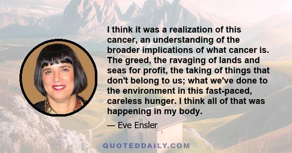 I think it was a realization of this cancer, an understanding of the broader implications of what cancer is. The greed, the ravaging of lands and seas for profit, the taking of things that don't belong to us; what we've
