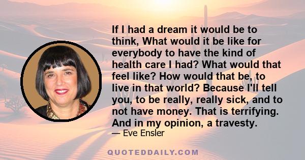 If I had a dream it would be to think, What would it be like for everybody to have the kind of health care I had? What would that feel like? How would that be, to live in that world? Because I'll tell you, to be really,