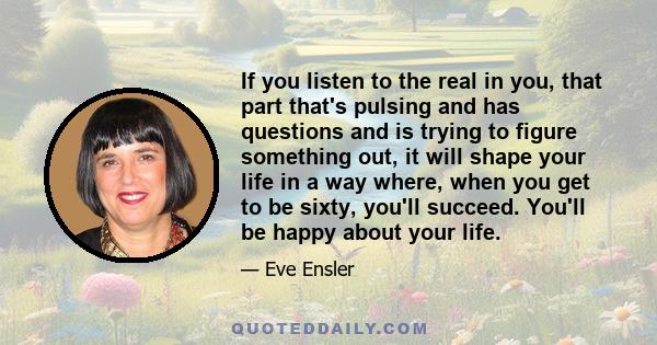 If you listen to the real in you, that part that's pulsing and has questions and is trying to figure something out, it will shape your life in a way where, when you get to be sixty, you'll succeed. You'll be happy about