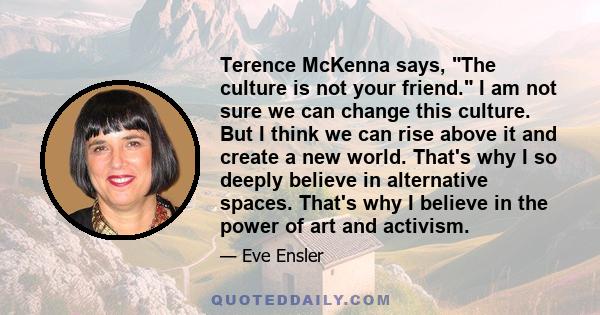 Terence McKenna says, The culture is not your friend. I am not sure we can change this culture. But I think we can rise above it and create a new world. That's why I so deeply believe in alternative spaces. That's why I