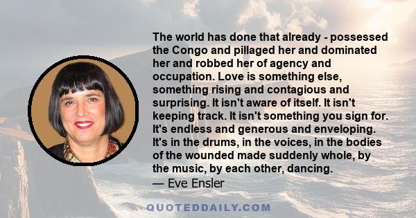 The world has done that already - possessed the Congo and pillaged her and dominated her and robbed her of agency and occupation. Love is something else, something rising and contagious and surprising. It isn't aware of