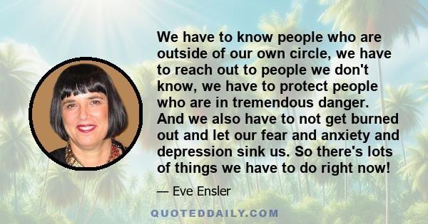 We have to know people who are outside of our own circle, we have to reach out to people we don't know, we have to protect people who are in tremendous danger. And we also have to not get burned out and let our fear and