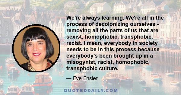 We're always learning. We're all in the process of decolonizing ourselves - removing all the parts of us that are sexist, homophobic, transphobic, racist. I mean, everybody in society needs to be in this process because