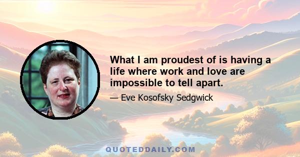 What I am proudest of is having a life where work and love are impossible to tell apart.