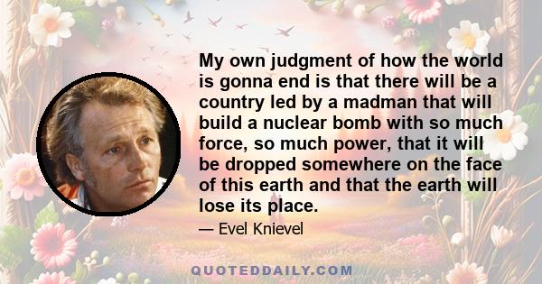 My own judgment of how the world is gonna end is that there will be a country led by a madman that will build a nuclear bomb with so much force, so much power, that it will be dropped somewhere on the face of this earth