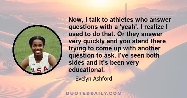 Now, I talk to athletes who answer questions with a 'yeah'. I realize I used to do that. Or they answer very quickly and you stand there trying to come up with another question to ask. I've seen both sides and it's been