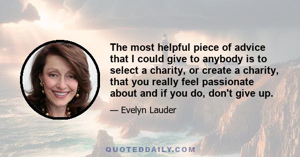 The most helpful piece of advice that I could give to anybody is to select a charity, or create a charity, that you really feel passionate about and if you do, don't give up.