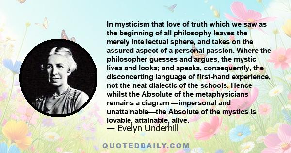 In mysticism that love of truth which we saw as the beginning of all philosophy leaves the merely intellectual sphere, and takes on the assured aspect of a personal passion. Where the philosopher guesses and argues, the