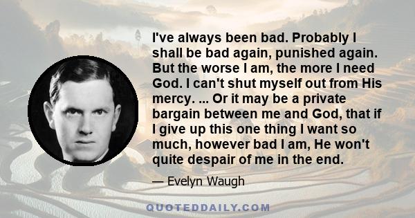 I've always been bad. Probably I shall be bad again, punished again. But the worse I am, the more I need God. I can't shut myself out from His mercy. ... Or it may be a private bargain between me and God, that if I give