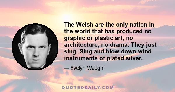 The Welsh are the only nation in the world that has produced no graphic or plastic art, no architecture, no drama. They just sing. Sing and blow down wind instruments of plated silver.