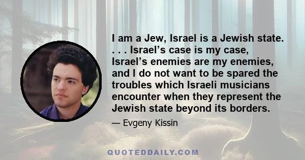 I am a Jew, Israel is a Jewish state. . . . Israel’s case is my case, Israel’s enemies are my enemies, and I do not want to be spared the troubles which Israeli musicians encounter when they represent the Jewish state